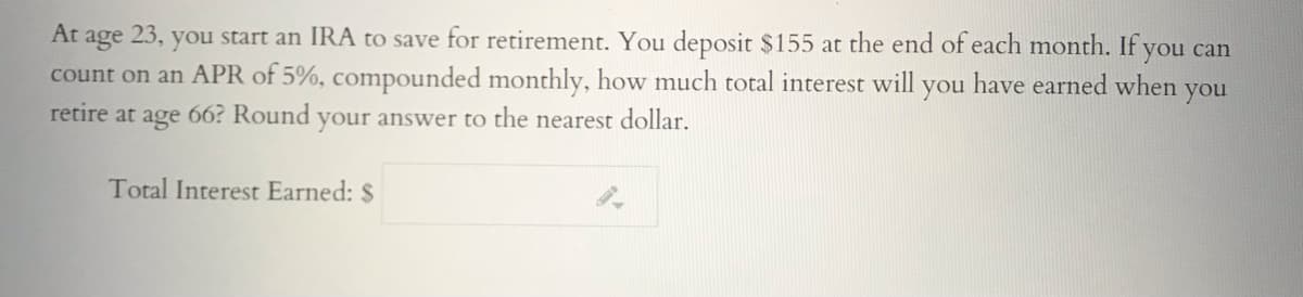 At age 23, you start an IRA to save for retirement. You deposit $155 at the end of each month. If you can
count on an APR of 5%, compounded monthly, how much total interest will
retire at age 66? Round your answer to the nearest dollar.
you
have earned when
you
Total Interest Earned: $

