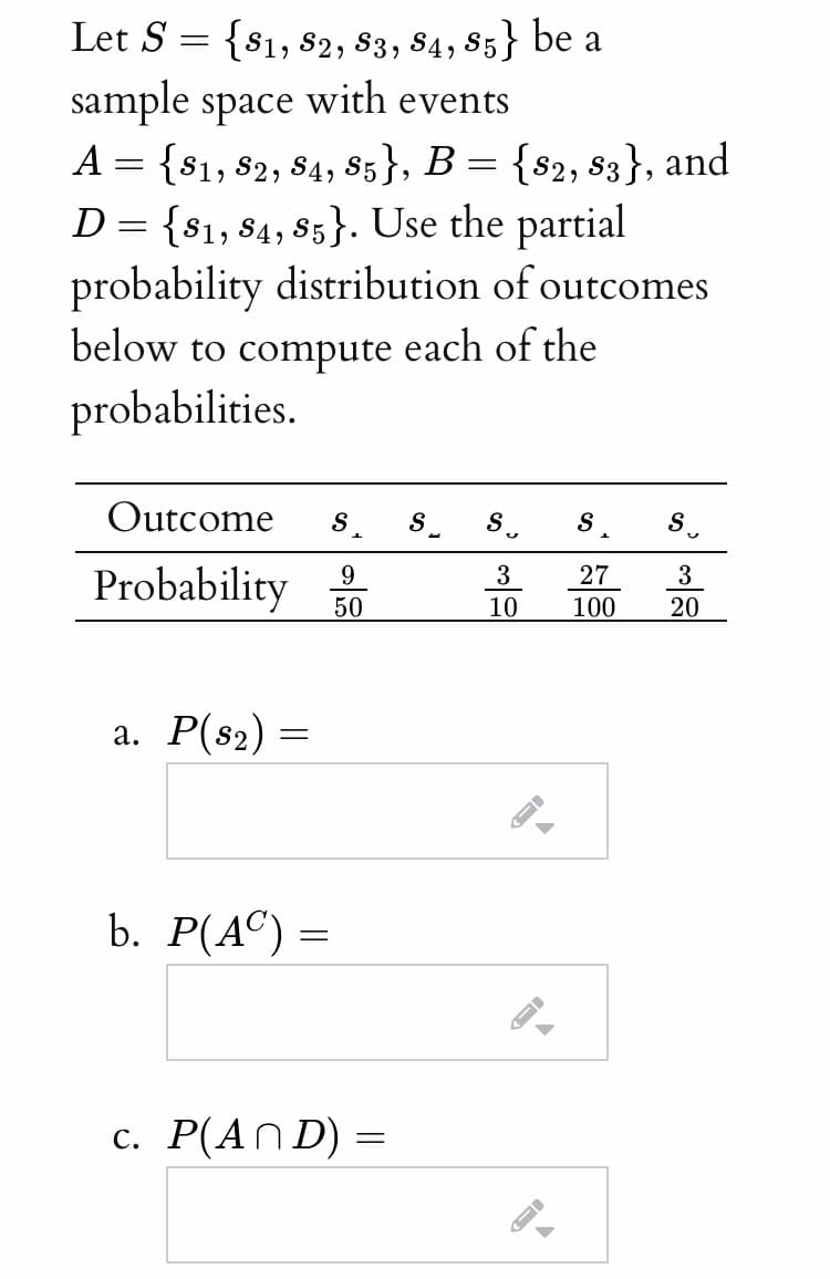 Let S = {$1, 82, 83, 84, 85} be a
sample space with events
A = {81, 82, 84, 85}, B = {s2, s3}, and
D= {$1, 84, 85}. Use the partial
probability distribution of outcomes
below to compute each of the
probabilities.
Outcome
S
S.
S
S.
9
3
27
3
Probability
50
10
100
20
а. Р(82) —
b. Р(АС) —
с. Р(АnD)
