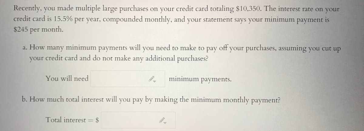 Recently, you made multiple large purchases on your credit card totaling $10,350. The interest rate on your
credit card is 15.5% per year, compounded monthly, and your statement says your minimum payment is
$245
per
month.
a. How
many
minimum payments
will
need
make to pay
off
your purchases, assuming you cut up
you
to
your credit card and do not make any additional purchases?
You will need
minimum payments.
b. How much total interest will you pay by making the minimum monthly payment?
Total interest = $
