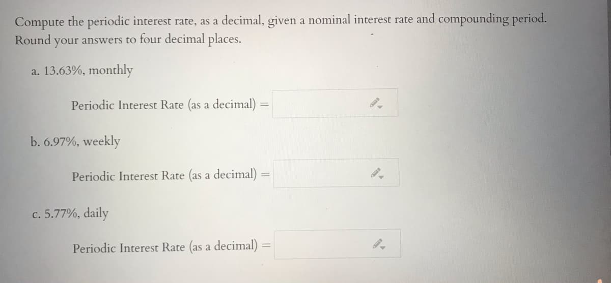 Compute the periodic interest rate, as a decimal, given a nominal interest rate and compounding period.
Round
your answers to four decimal places.
a. 13.63%, monthly
Periodic Interest Rate (as a decimal) =
b. 6.97%, weekly
Periodic Interest Rate (as a decimal)
c. 5.77%, daily
Periodic Interest Rate (as a decimal)
