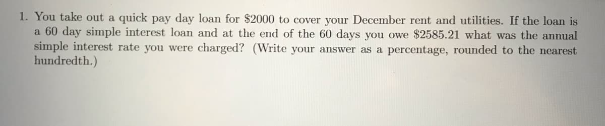 1. You take out a quick pay day loan for $2000 to cover your December rent and utilities. If the loan is
a 60 day simple interest loan and at the end of the 60 days you owe $2585.21 what was the annual
simple interest rate you were charged? (Write your answer as a percentage, rounded to the nearest
hundredth.)
