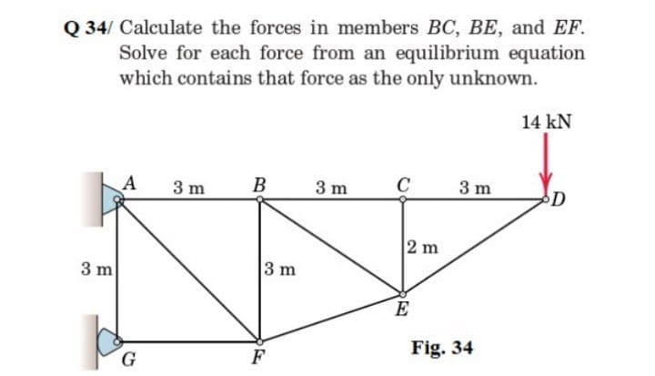 Q 34/ Calculate the forces in members BC, BE, and EF.
Solve for each force from an equilibrium equation
which contains that force as the only unknown.
14 kN
A
3 m
3 m
3 m
D
2 m
3 m
3 m
E
Fig. 34
G
F
