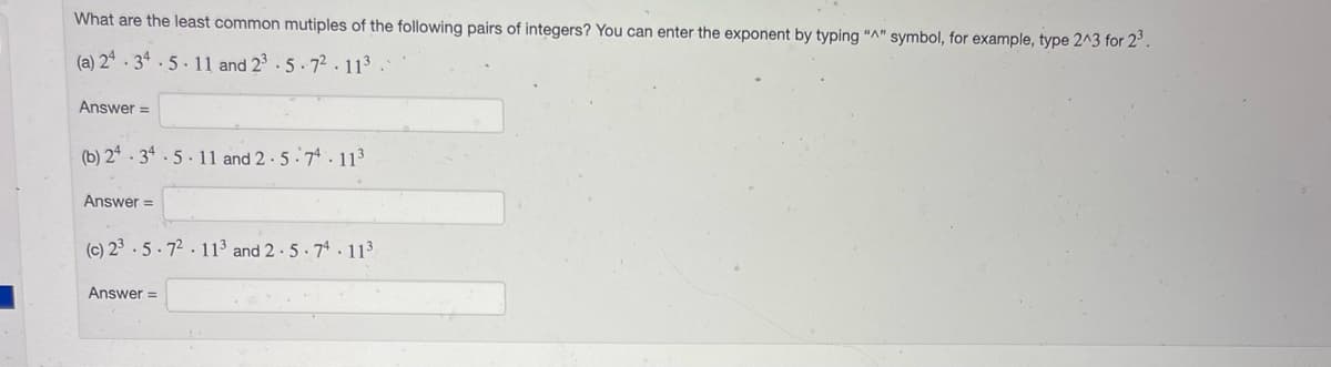 What are the least common mutiples of the following pairs of integers? You can enter the exponent by typing "A" symbol, for example, type 2^3 for 2³.
(a) 24.34.5.11 and 23.5.7².113
Answer=
(b) 24.34.5.11 and 2.5-74.11³
Answer=
(c) 23.5.72 11³ and 2.5-74.11³
Answer =