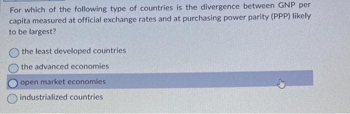 For which of the following type of countries is the divergence between GNP per
capita measured at official exchange rates and at purchasing power parity (PPP) likely
to be largest?
O the least developed countries
the advanced economies
open market economies
industrialized countries