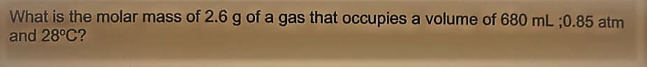 What is the molar mass of 2.6 g of a gas that occupies a volume of 680 mL ;0.85 atm
and 28°C?
