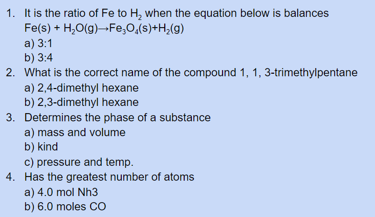 1. It is the ratio of Fe to H, when the equation below is balances
Fe(s) + H,0(g)→Fe,O,(s)+H;(g)
a) 3:1
b) 3:4
2. What is the correct name of the compound 1, 1, 3-trimethylpentane
a) 2,4-dimethyl hexane
b) 2,3-dimethyl hexane
3. Determines the phase of a substance
a) mass and volume
b) kind
c) pressure and temp.
4. Has the greatest number of atoms
a) 4.0 mol Nh3
b) 6.0 moles CÓ
