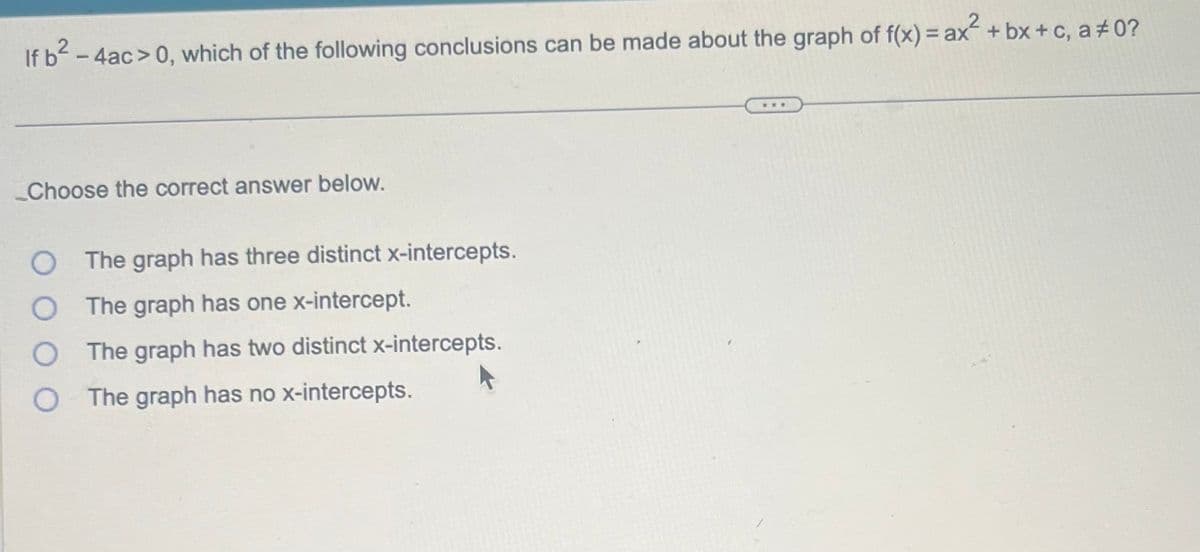 If b² - 4ac > 0, which of the following conclusions can be made about the graph of f(x) = ax² +bx+c, a#0?
Choose the correct answer below.
O The graph has three distinct x-intercepts.
The graph has one x-intercept.
O The graph has two distinct x-intercepts.
O
The graph has no x-intercepts.