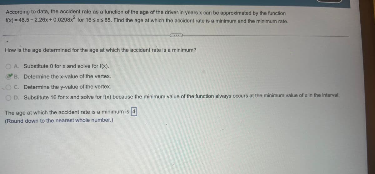 According to data, the accident rate as a function of the age of the driver in years x can be approximated by the function
2
f(x) = 46.5-2.26x +0.0298x for 16 ≤x≤ 85. Find the age at which the accident rate is a minimum and the minimum rate.
How is the age determined for the age at which the accident rate is a minimum?
OA. Substitute 0 for x and solve for f(x).
B.
Determine the x-value of the vertex.
O C.
Determine the y-value of the vertex.
OD. Substitute 16 for x and solve for f(x) because the minimum value of the function always occurs at the minimum value of x in the interval.
The age at which the accident rate is a minimum is 4
(Round down to the nearest whole number.)