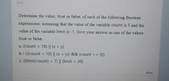 Determine the value, true or false, of each of the following Boolean
expressions, assuming that the value of the variable count is 5 and the
value of the variable limit is -1. Give your answer as one of the values
true or false.
a. (count < 10) |l (x < y)
b.! (((count < 10) || (x < y)) && (count >= 0))
c. ((limit/count) > 7) || (limit < 20)
