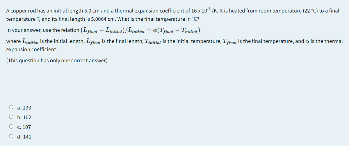 A copper rod has an initial length 5.0 cm and a thermal expansion coefficient of 16 x 106 /K. It is heated from room temperature (22 °C) to a final
temperature T, and its final length is 5.0064 cm. What is the final temperature in °C?
In your answer, use the relation (L final – Linitial)/Linitial
a(Tfinal – Tinitial)
where Linitial is the initial length, L final is the final length, Tinitial is the initial temperature, Tfinal is the final temperature, and a is the thermal
expansion coefficient.
(This question has only one correct answer)
a. 133
b. 102
c. 107
d. 141
