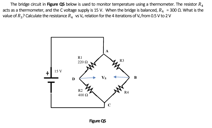 The bridge circuit in Figure Q5 below is used to monitor temperature using a thermometer. The resistor R4
acts as a thermometer, and the C voltage supply is 15 V. When the bridge is balanced, R4 = 300 Q. What is the
value of R3? Calculate the resistance R4 vs V₁ relation for the 4 iterations of V, from 0.5 V to 2 V
+
15 V
T
D
R1
220 Ω
R2
400 £2
Figure Q5
с
R3
R4
B