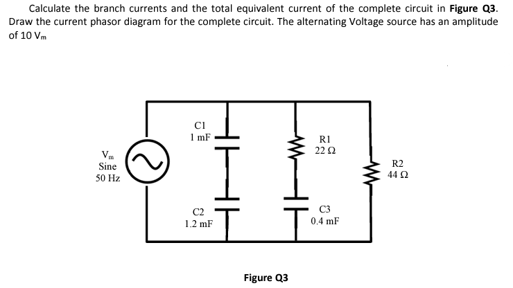 Calculate the branch currents and the total equivalent current of the complete circuit in Figure Q3.
Draw the current phasor diagram for the complete circuit. The alternating Voltage source has an amplitude
of 10 Vm
Sine
50 Hz
CI
1 mF
I
C2
1.2 mF
T
Figure Q3
R1
22 Ω
C3
0.4 mF
ww
R2
44 92