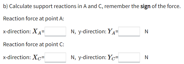 b) Calculate support reactions in A and C, remember the sign of the force.
Reaction force at point A:
x-direction: X 4=
N, y-direction: YA=
Reaction force at point C:
x-direction: Xc=
N, y-direction: Yc=
