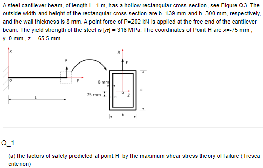 A steel cantilever beam, of length L=1 m, has a hollow rectangular cross-section, see Figure Q3. The
outside width and height of the rectangular cross-section are b=139 mm and h=300 mm, respectively,
and the wall thickness is 8 mm. A point force of P=202 kN is applied at the free end of the cantilever
beam. The yield strength of the steel is [o] =316 MPa. The coordinates of Point H are x=-75 mm
y=0 mm, z= -65.5 mm.
L
8 mm
75 mm
H
AN
Q_1
(a) the factors of safety predicted at point H by the maximum shear stress theory of failure (Tresca
criterion)