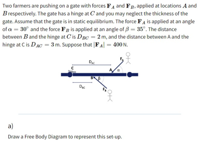 Two farmers are pushing on a gate with forces FA and FB, applied at locations A and
B respectively. The gate has a hinge at C and you may neglect the thickness of the
gate. Assume that the gate is in static equilibrium. The force FA is applied at an angle
of a = 30° and the force FB is applied at an angle of 3 = 35°. The distance
between Band the hinge at C'is DBC = 2 m, and the distance between A and the
hinge at C is DAC = 3 m. Suppose that FA|
= 400 N.
DAC
A/a
BB
Dạc
a)
Draw a Free Body Diagram to represent this set-up.
