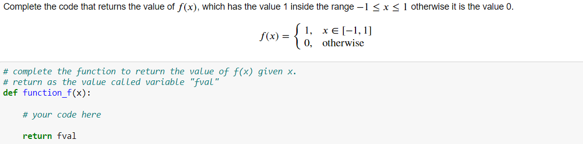 Complete the code that returns the value of f(x), which has the value 1 inside the range -1 < x<1 otherwise it is the value 0.
1, хE[-1,1]
0, otherwise
f(x) =
# complete the function to return the value of f(x) given x.
# return as the value called variable "fval"
def function_f(x):
# your code here
return fval
