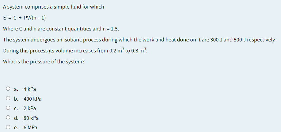 A system comprises a simple fluid for which
E = C + PV/(n - 1)
Where C and n are constant quantities and n= 1.5.
The system undergoes an isobaric process during which the work and heat done on it are 300 J and 500 J respectively
During this process its volume increases from 0.2 m³ to 0.3 m³.
What is the pressure of the system?
О а.
4 kPa
O b. 400 kPa
Ос.
2 kPa
O d. 80 kPa
O e.
6 MPa
