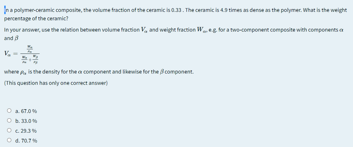 In a
a polymer-ceramic composite, the volume fraction of the ceramic is 0.33. The ceramic is 4.9 times as dense as the polymer. What is the weight
percentage of the ceramic?
In your answer, use the relation between volume fraction Va and weight fraction W.
and B
a, e.g. for a two-component composite with components a
Wa
Pa
V, =
Wa
Pa
PB
where
Pa
is the density for the a component and likewise for the B component.
(This question has only one correct answer)
O a. 67.0 %
O b. 33.0 %
O c. 29.3 %
O d. 70.7 %
