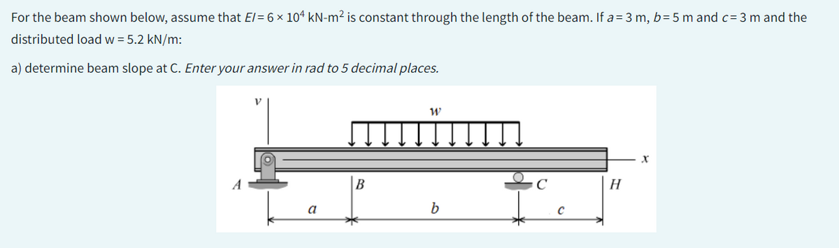 For the beam shown below, assume that E/= 6 × 104 kN-m² is constant through the length of the beam. If a = 3 m, b=5 m and c= 3 m and the
distributed load w = 5.2 kN/m:
a) determine beam slope at C. Enter your answer in rad to 5 decimal places.
a
B
W
b
с
с
H
X