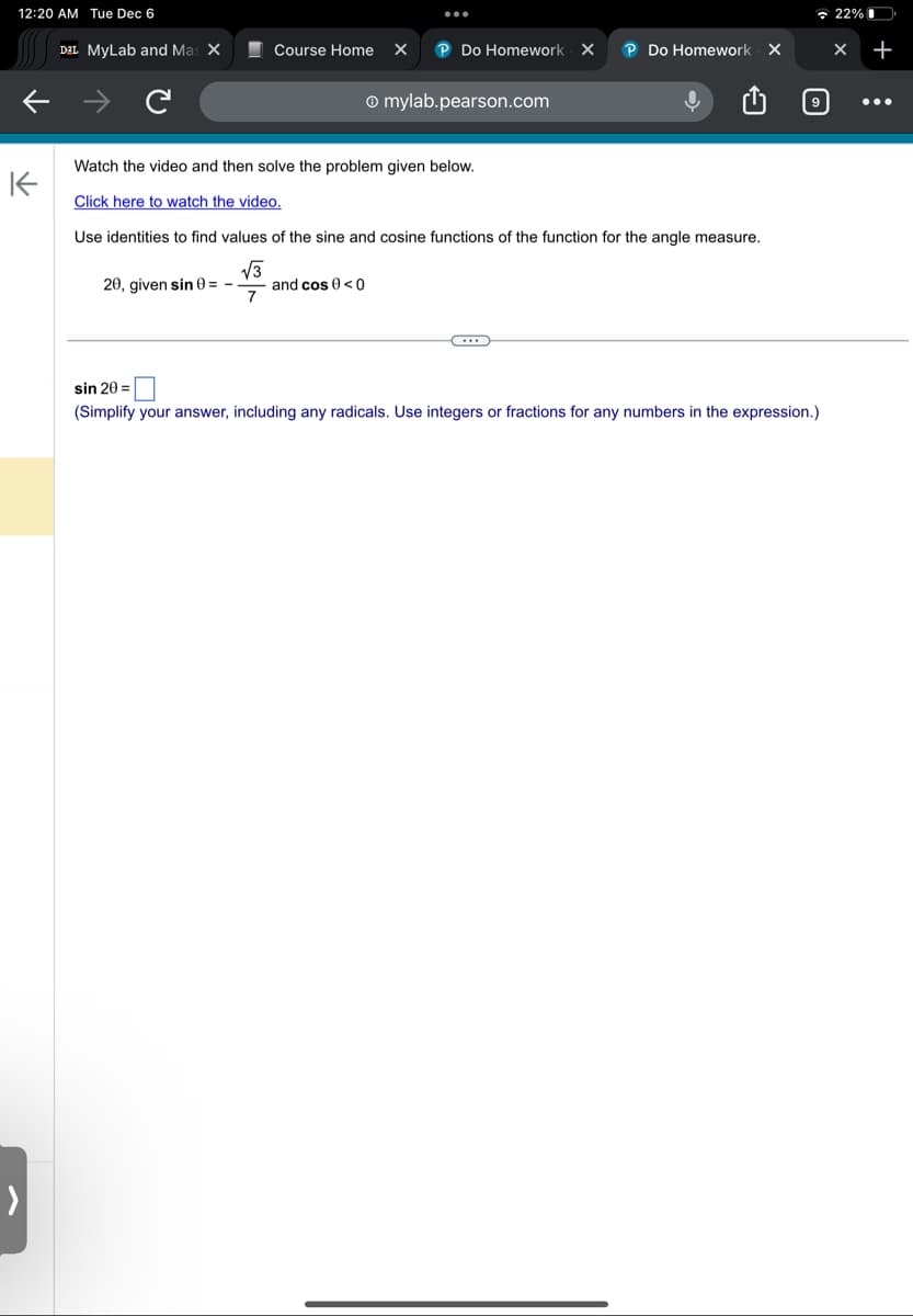 12:20 AM Tue Dec 6
K
>
D²L MyLab and Mas X
Course Home X
P Do Homework X P Do Homework X
mylab.pearson.com
Watch the video and then solve the problem given below.
Click here to watch the video.
Use identities to find values of the sine and cosine functions of the function for the angle measure.
√√3
20, given sin 0= - and cos 0 <0
7
C...
9
sin 20 =
(Simplify your answer, including any radicals. Use integers or fractions for any numbers in the expression.)
22%
X +