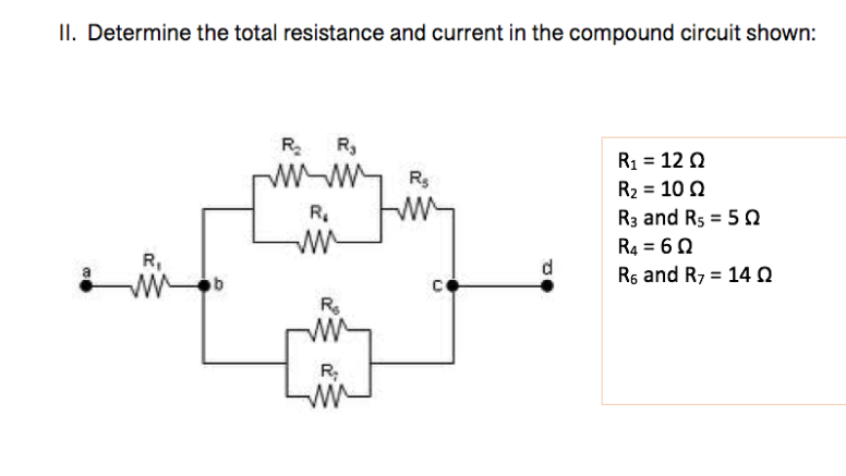 II. Determine the total resistance and current in the compound circuit shown:
R R,
R1 = 12 0
W-W R
R2 = 10 2
R3 and Rs = 5 e
R.
R4 = 60
Rs and R7 = 14 n
R,
d.
%3D
R
R;
ww
