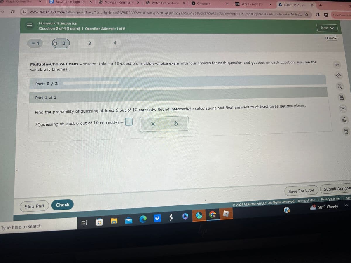 -
Watch Online The
X
Resume - Google Do X
Movies7 - Criminal MX | Watch Online Hercul x OneLogin
×
D2L ALEKS-24SP STA X
A ALEKS - Jose Cana
x
www-awu.aleks.com/alekscgi/x/lsl.exe/1o_u-lgNslkasNW8D8A9PVVf1Rw0Cg5VNtFqQRYR2gRJXSxb1aB3bGY2FOWdqJGXQcyVAqEiU0XL7cq7Dq9rWDXZYdvJfbHyomi_rcM_InLI...
Homework 17 Section 5.3
Question 2 of 4 (1 point) | Question Attempt: 1 of 6
= 1
2
3
4
+
Multiple-Choice Exam A student takes a 10-question, multiple-choice exam with four choices for each question and guesses on each question. Assume the
variable is binomial.
Part: 0 / 2
Part 1 of 2
Find the probability of guessing at least 6 out of 10 correctly. Round intermediate calculations and final answers to at least three decimal places.
P(guessing at least 6 out of 10 correctly)
X
Skip Part
Check
Type here to search
M
New Chrome av
Jose V
Español
П
B
Save For Later
Submit Assignm
© 2024 McGraw Hill LLC. All Rights Reserved. Terms of Use | Privacy Center | Acce
58°F Cloudy
<