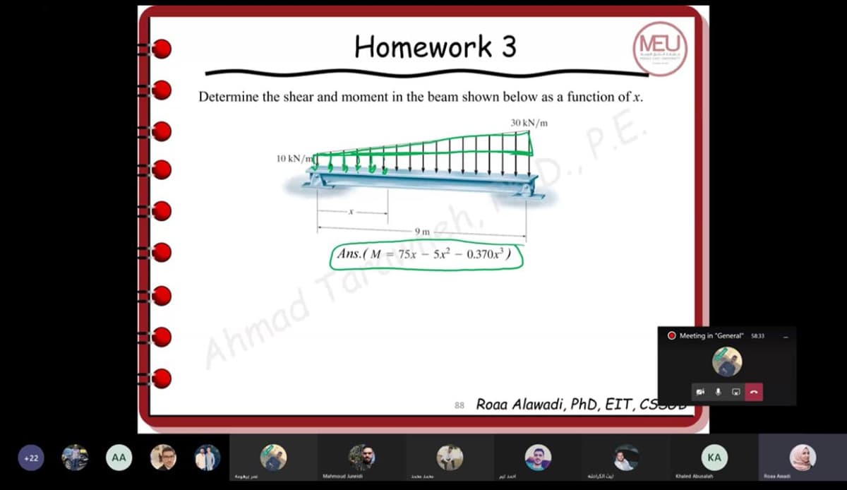 Homework 3
MEU
Determine the shear and moment in the beam shown below as a function ofx.
30 kN/m
P.E
10 kN/m
9 m
Ans.(M = 75x – 5x² – 0.370x )
Ahmad Ta ch,
O Meeting in "General" s833
88 Roaa Alawadi, PhD, EIT, CSD
+22
AA
Mahmoud eidi
КА
Khaled Abalah
