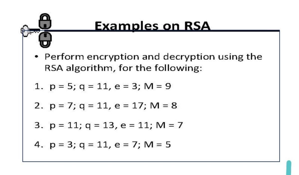 Examples on RSA
• Perform encryption and decryption using the
RSA algorithm, for the following:
1. p = 5; q = 11, e = 3; M = 9
%3D
2. p= 7; q = 11, e = 17; M = 8
%3D
3. p = 11; q = 13, e = 11; M = 7
%3D
4. p = 3; q = 11, e = 7; M = 5
%D
