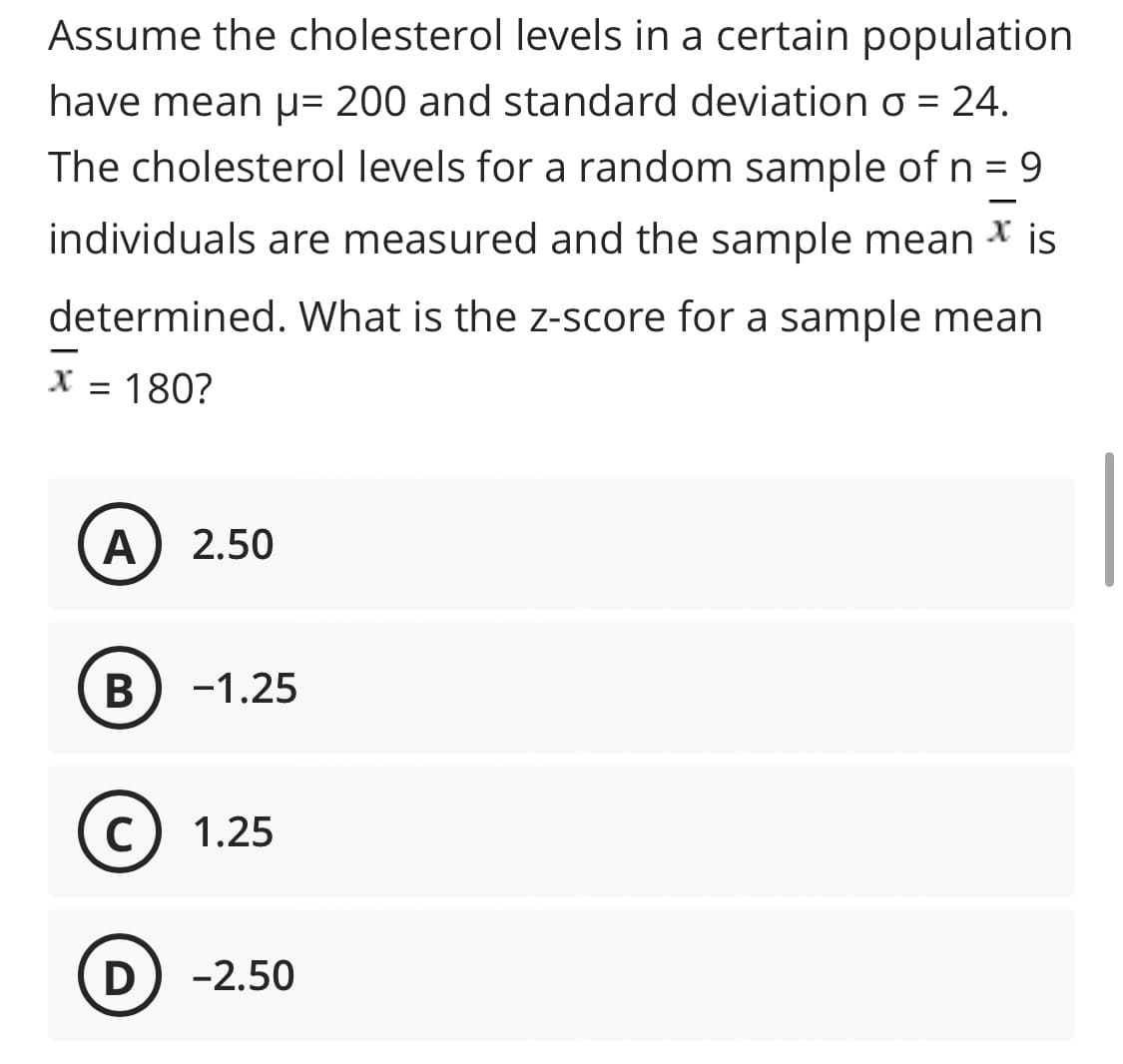 Assume the cholesterol levels in a certain population
have mean µ= 200 and standard deviation o = 24.
The cholesterol levels for a random sample of n = 9
individuals are measured and the sample mean * is
determined. What is the z-score for a sample mean
X = 180?
A
2.50
В
-1.25
C
1.25
-2.50
