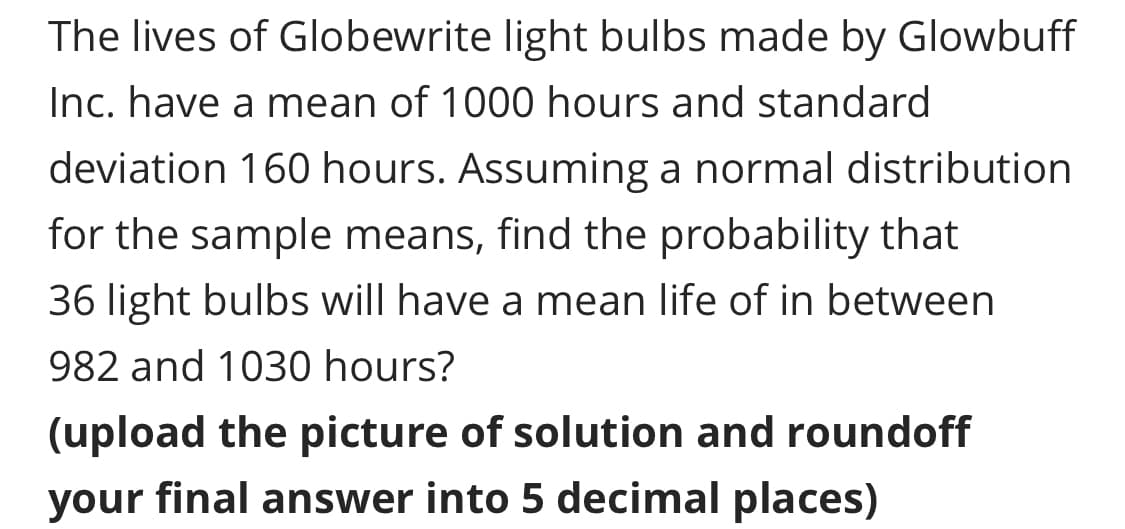 The lives of Globewrite light bulbs made by Glowbuff
Inc. have a mean of 1000 hours and standard
deviation 160 hours. Assuming a normal distribution
for the sample means, find the probability that
36 light bulbs will have a mean life of in between
982 and 1030 hours?
(upload the picture of solution and roundoff
your final answer into 5 decimal places)
