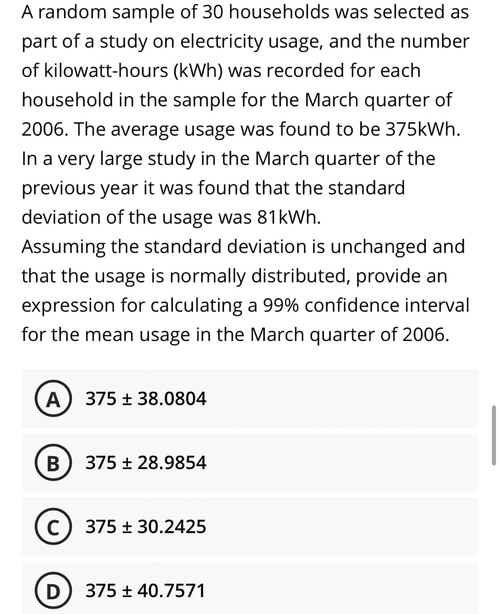 A random sample of 30 households was selected as
part of a study on electricity usage, and the number
of kilowatt-hours (kWh) was recorded for each
household in the sample for the March quarter of
2006. The average usage was found to be 375kWh.
In a very large study in the March quarter of the
previous year it was found that the standard
deviation of the usage was 81kWh.
Assuming the standard deviation is unchanged and
that the usage is normally distributed, provide an
expression for calculating a 99% confidence interval
for the mean usage in the March quarter of 2006.
A
375 + 38.0804
375 + 28.9854
C) 375 ± 30.2425
D) 375 ± 40.7571
