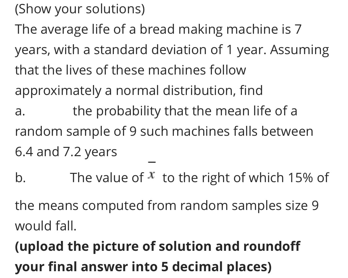 (Show your solutions)
The average life of a bread making machine is 7
years, with a standard deviation of 1 year. Assuming
that the lives of these machines follow
approximately a normal distribution, find
the probability that the mean life of a
а.
random sample of 9 such machines falls between
6.4 and 7.2 years
b.
The value of x to the right of which 15% of
the means computed from random samples size 9
would fall.
(upload the picture of solution and roundoff
your final answer into 5 decimal places)
