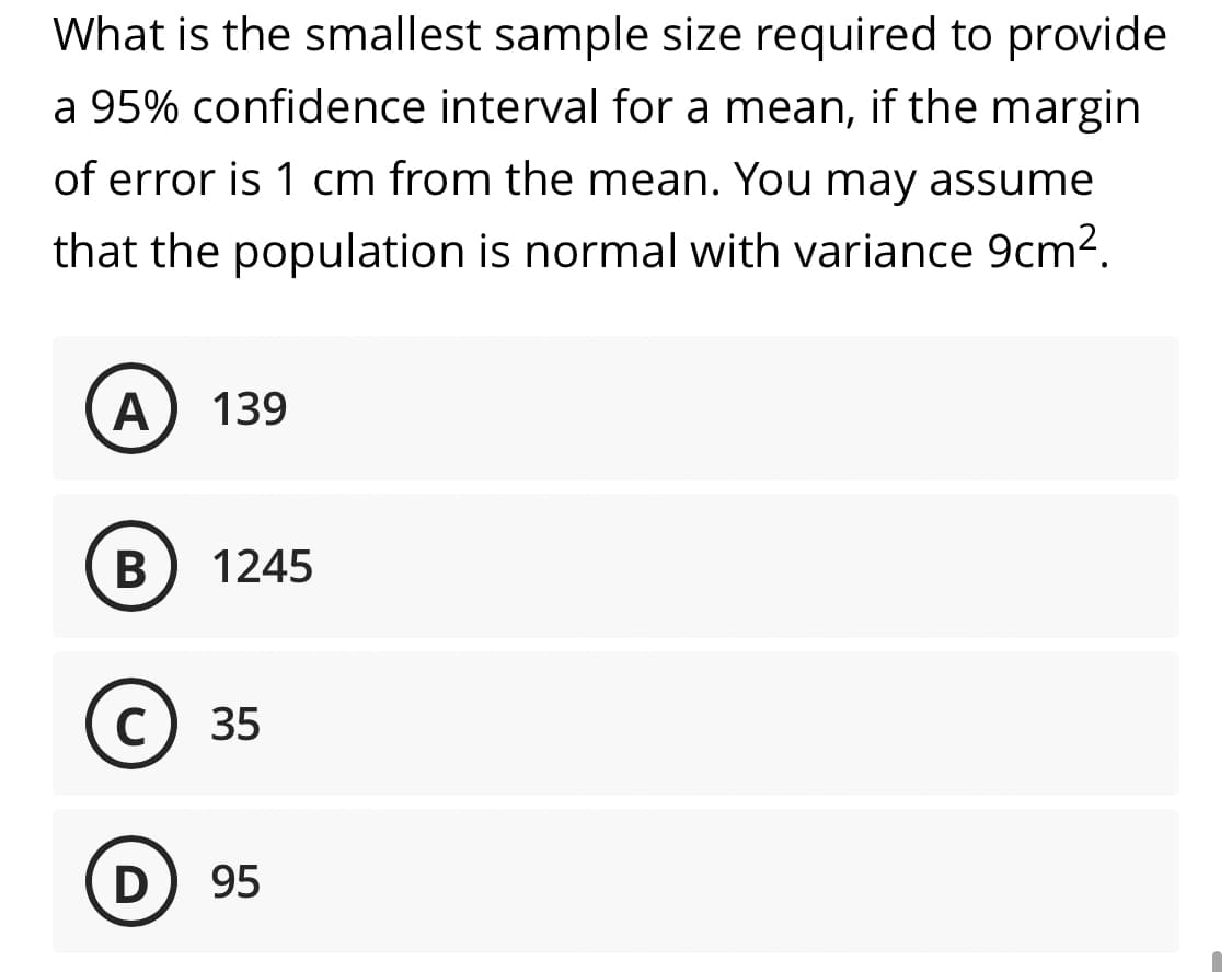 What is the smallest sample size required to provide
a 95% confidence interval for a mean, if the margin
of error is 1 cm from the mean. You may assume
that the population is normal with variance 9cm².
A
139
В
1245
с) 35
D) 95
