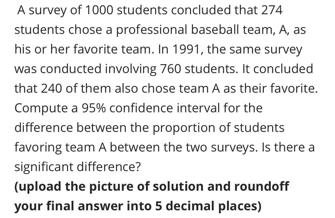 A survey of 1000 students concluded that 274
students chose a professional baseball team, A, as
his or her favorite team. In 1991, the same survey
was conducted involving 760 students. It concluded
that 240 of them also chose team A as their favorite.
Compute a 95% confidence interval for the
difference between the proportion of students
favoring team A between the two surveys. Is there a
significant difference?
(upload the picture of solution and roundoff
your final answer into 5 decimal places)
