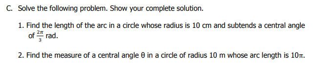 C. Solve the following problem. Show your complete solution.
1. Find the length of the arc in a circle whose radius is 10 cm and subtends a central angle
of " rad.
2. Find the measure of a central angle e in a circle of radius 10 m whose arc length is 10T.
