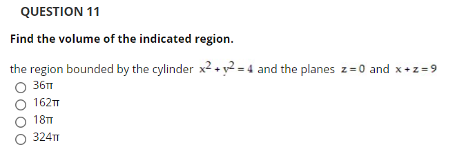 QUESTION 11
Find the volume of the indicated region.
the region bounded by the cylinder x?+y² = 4 and the planes z=0 and x+ z = 9
36T
162T
18TT
324п
