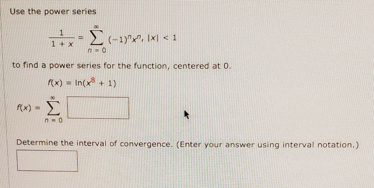 Use the power series
1
2 (-1)^x", [x| < 1
1+x
n = 0
to find a power series for the function, centered at 0.
f(x) = In(x³ + 1)
f(x) =
n = 0
Determine the interval of convergence. (Enter your answer using interval notation.)
