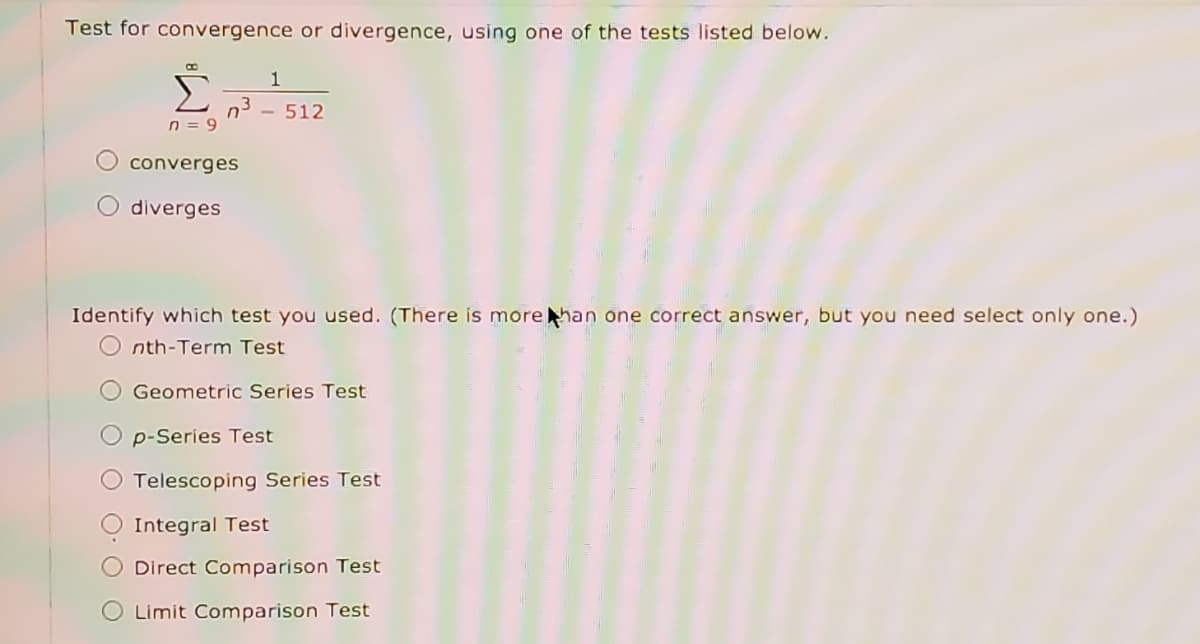 Test for convergence or divergence, using one of the tests listed below.
1
Σ
- 512
n = 9
converges
O diverges
Identify which test you used. (There is morehan one correct answer, but you need select only one.)
O nth-Term Test
O Geometric Series Test
O p-Series Test
Telescoping Series Test
Integral Test
Direct Comparison Test
O Limit Comparison Test
