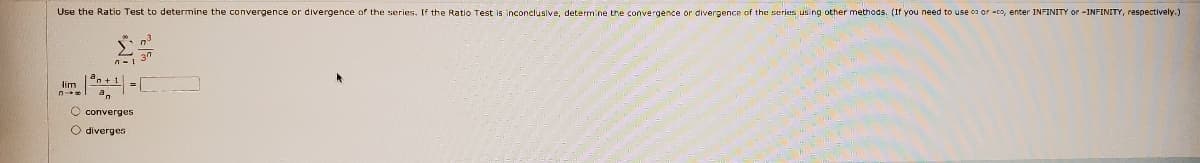 Use the Ratio Test to determine the convergence or divergence of the series. If the Ratio Test is inconclusive, determine the convergence or divergence of the series using other methods. (If you need to use ca or -cs, enter INFINITY or -INFINITY, respectively.)
37
lim
=
O converges
O diverges
