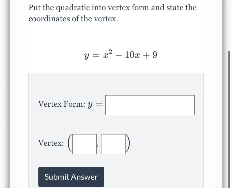 Put the quadratic into vertex form and state the
coordinates of the vertex.
y = x? – 10x + 9
Vertex Form: y
Vertex:
Submit Answer
