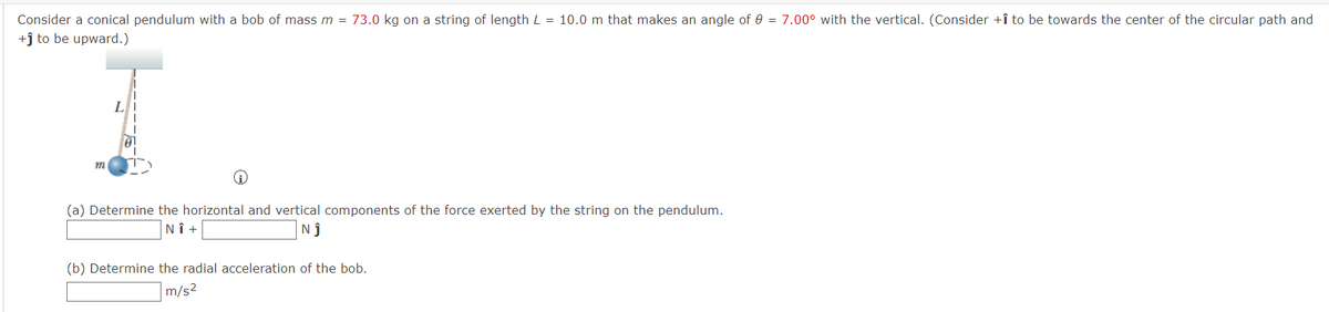 Consider a conical pendulum with a bob of mass m = 73.0 kg on a string of length L = 10.0 m that makes an angle of 0 = 7.00° with the vertical. (Consider +î to be towards the center of the circular path and
+ĵ to be upward.)
L
m
(a) Determine the horizontal and vertical components of the force exerted by the string on the pendulum.
NÎ +
Nj
(b) Determine the radial acceleration of the bob.
m/s2
