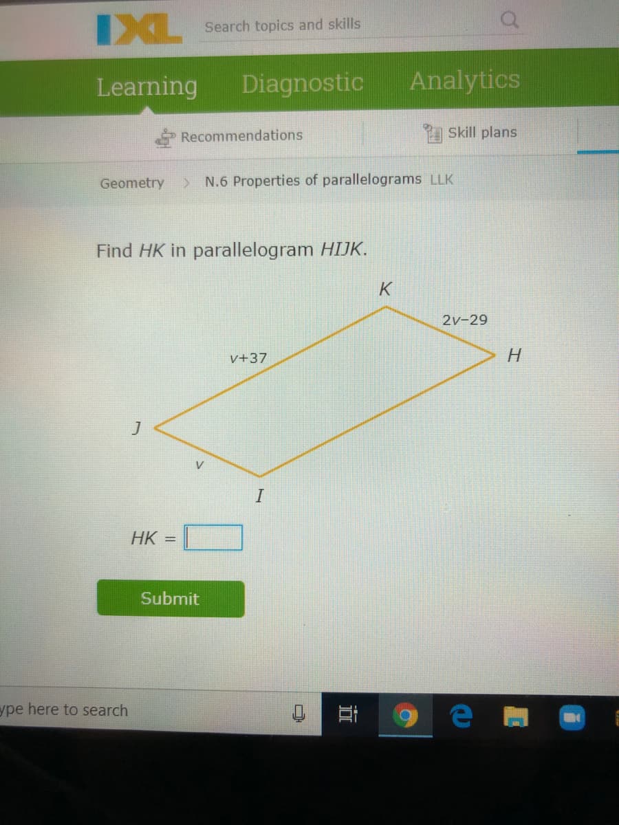 IXL
Search topics and skills
Learning
Diagnostic
Analytics
Recommendations
Skill plans
Geometry
> N.6 Properties of parallelograms LLK
Find HK in parallelogram HIJK.
2v-29
v+37
V
HK
Submit
ype here to search
近
