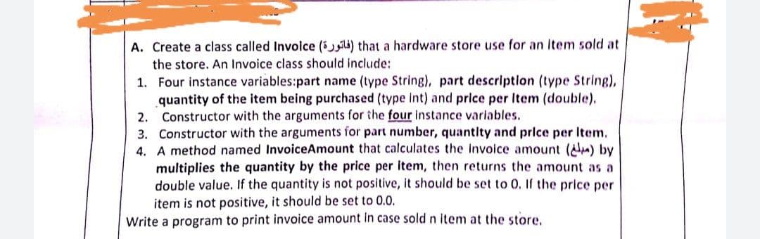 A. Create a class called Involce (ili) that a hardware store use for an Item sold at
the store. An Invoice class should include:
1. Four instance variables:part name (type String), part descriptlon (type String),
quantity of the item being purchased (type int) and price per Item (double).
2.
Constructor with the arguments for the four instance variables.
3. Constructor with the arguments for part number, quantity and price per Item.
4. A method named InvoiceAmount that calculates the invoice amount () by
multiplies the quantity by the price per item, then returns the amount as a
double value. If the quantity is not positive, it should be set to 0. If the price per
item is not positive, it should be set to 0.0.
Write a program to print invoice amount in case sold n item at the store,
