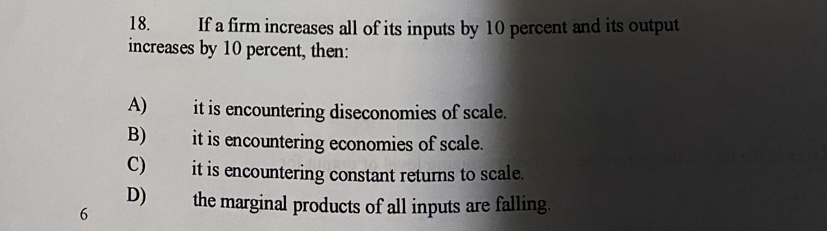 18.
If a firm increases all of its inputs by 10 percent and its output
increases by 10 percent, then:
A)
it is encountering diseconomies of scale.
it is encountering economies of scale.
it is encountering constant returns to scale.
the marginal products of all inputs are falling.
B)
C)
D)
6.
