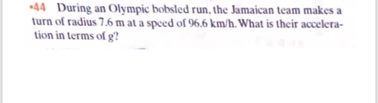 *44 During an Olympic bobsled run, the Jamaican team makes a
turn of radius 7.6 m at a speed of 96.6 km/h. What is their accelera-
tion in terms of g?
