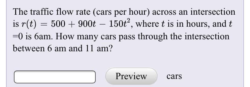 The traffic flow rate (cars per hour) across an intersection
is r(t)
500 + 900t – 150t, where t is in hours, and t
-
=0 is 6am. How many cars pass through the intersection
between 6 am and 11 am?
