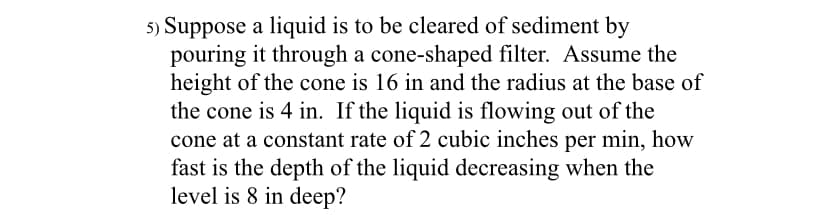 5) Suppose a liquid is to be cleared of sediment by
pouring it through a cone-shaped filter. Assume the
height of the cone is 16 in and the radius at the base of
the cone is 4 in. If the liquid is flowing out of the
cone at a constant rate of 2 cubic inches per min, how
fast is the depth of the liquid decreasing when the
level is 8 in deep?
