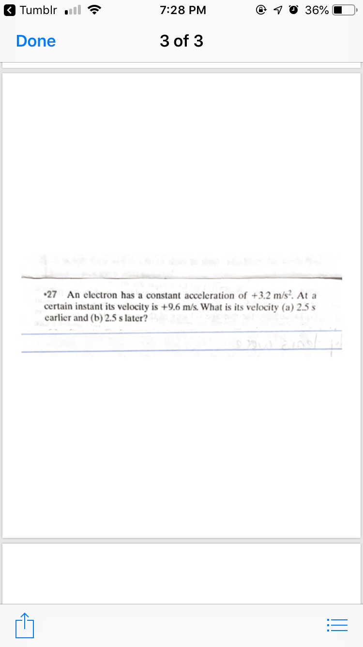 3 Tumblr ll
7:28 PM
@ 1 0 36%
Done
3 of 3
•27 An electron has a constant acceleration of +3.2 m/s². At a
certain instant its velocity is +9.6 m/s. What is its velocity (a) 2.5 s
earlier and (b) 2.5 s later?
!!
