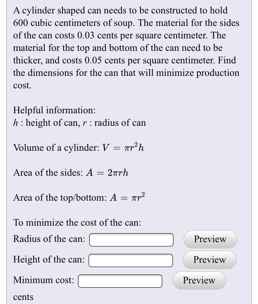 A cylinder shaped can needs to be constructed to hold
600 cubic centimeters of soup. The material for the sides
of the can costs 0.03 cents per square centimeter. The
material for the top and bottom of the can need to be
thicker, and costs 0.05 cents per square centimeter. Find
the dimensions for the can that will minimize production
cost.
Helpful information:
h: height of can, r : radius of can
Volume of a cylinder: V = Tp²h
Area of the sides: A = 2rrh
Area of the top/bottom: A = r2
To minimize the cost of the can:
Radius of the can:
Preview
Height of the can:
Preview
Minimum cost:
Preview
cents

