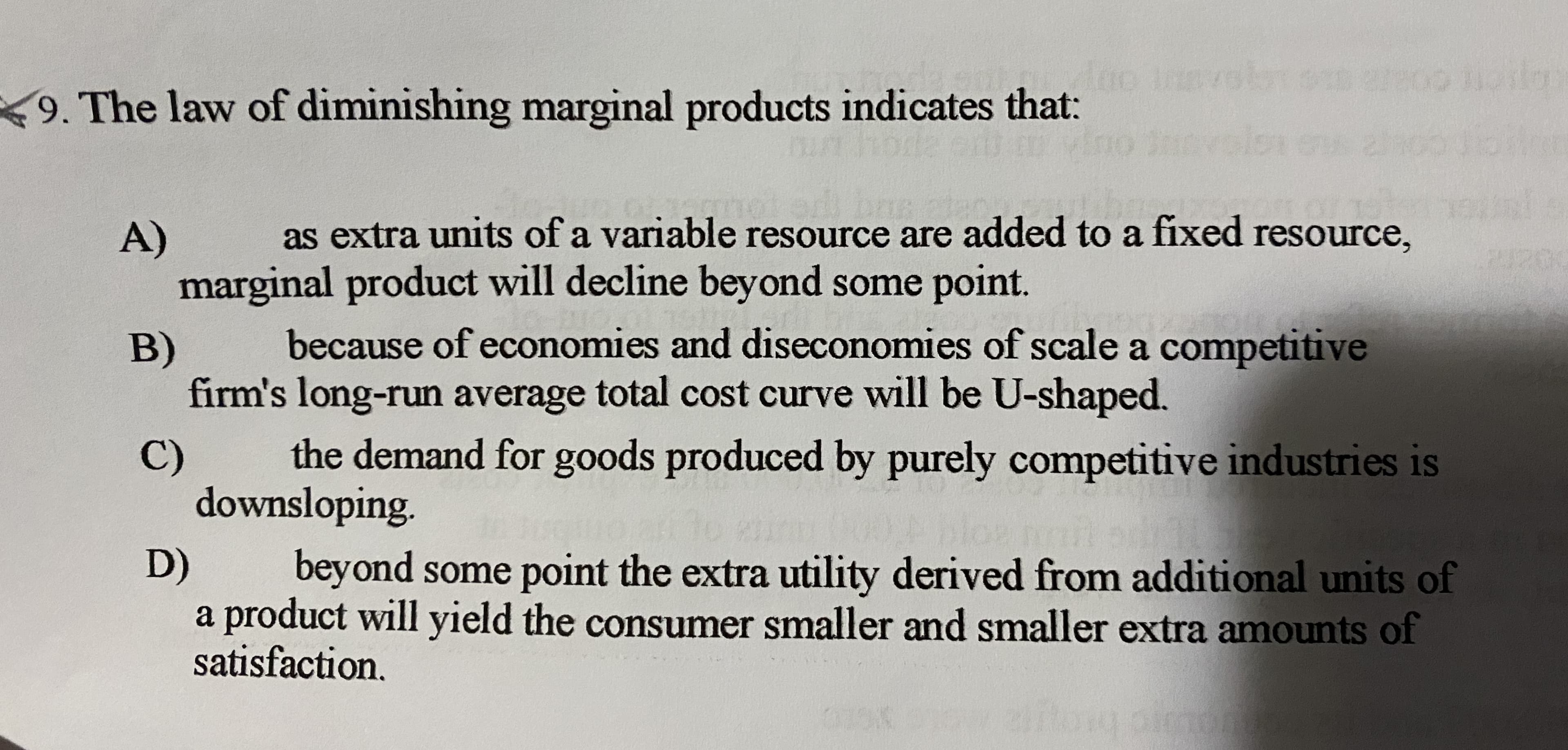 9. The law of diminishing marginal products indicates that:
as extra units of a variable resource are added to a fixed resource,
A)
marginal product will decline beyond some point.
because of economies and diseconomies of scale a competitive
B)
firm's long-run average total cost curve will be U-shaped.
the demand for goods produced by purely competitive industries is
C)
downsloping.
D)
beyond some point the extra utility derived from additional units of
a product will yield the consumer smaller and smaller extra amounts of
satisfaction.
